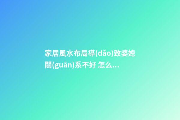 家居風水布局導(dǎo)致婆媳關(guān)系不好 怎么避免增加婆媳矛盾